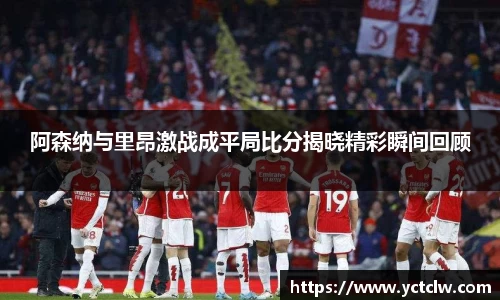 阿森纳与里昂激战成平局比分揭晓精彩瞬间回顾