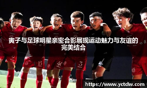 寅子与足球明星亲密合影展现运动魅力与友谊的完美结合